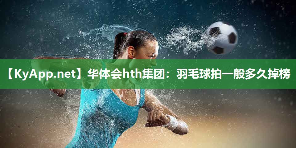 华体会hth集团：羽毛球拍一般多久掉榜
